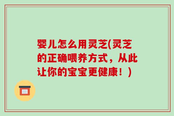婴儿怎么用灵芝(灵芝的正确喂养方式，从此让你的宝宝更健康！)