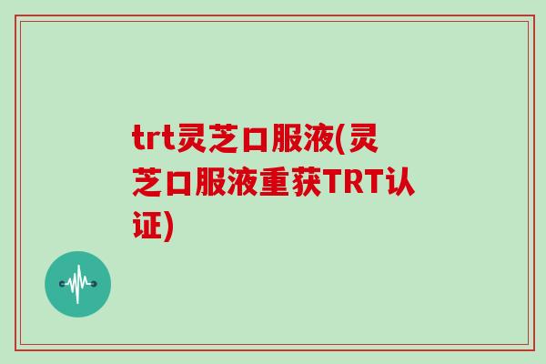 trt灵芝口服液(灵芝口服液重获TRT认证) trt灵芝口服液(灵芝口服液重获TRT认证)