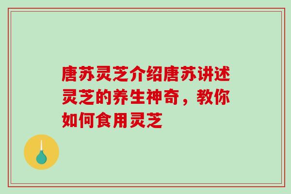 唐苏灵芝介绍唐苏讲述灵芝的养生神奇，教你如何食用灵芝