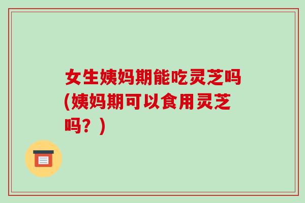 女生姨妈期能吃灵芝吗(姨妈期可以食用灵芝吗？)