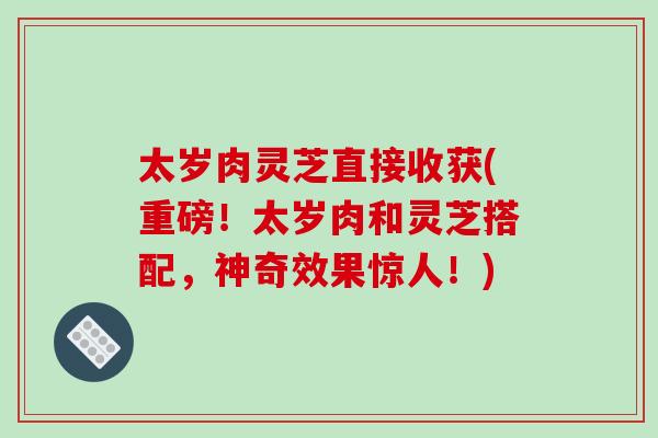 太岁肉灵芝直接收获(重磅！太岁肉和灵芝搭配，神奇效果惊人！)