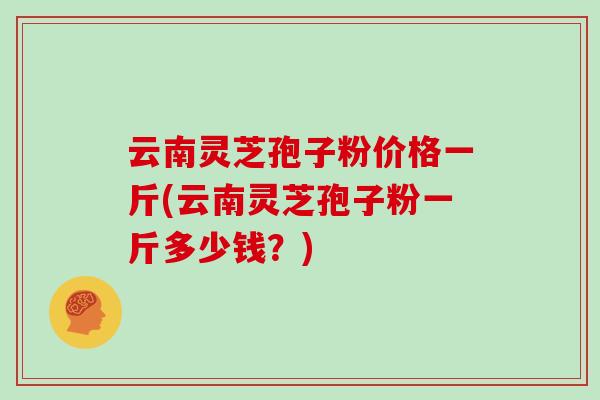 云南灵芝孢子粉价格一斤(云南灵芝孢子粉一斤多少钱？)