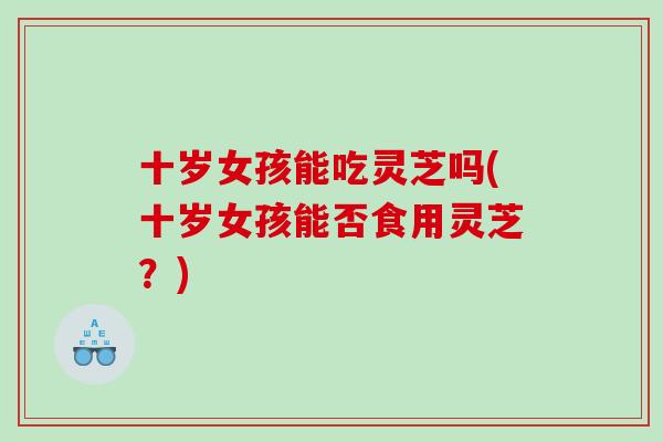 十岁女孩能吃灵芝吗(十岁女孩能否食用灵芝?) 十岁女孩能吃灵芝吗(十岁女孩能否食用灵芝?)