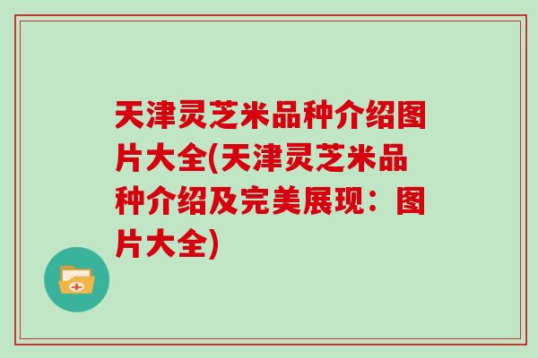 天津灵芝米品种介绍图片大全(天津灵芝米品种介绍及完美展现:图片大全) 天津灵芝米品种介绍图片大全(天津灵芝米品种介绍及完美展现:图片大全)