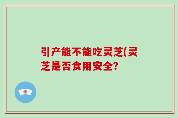 引产能不能吃灵芝(灵芝是否食用安全？