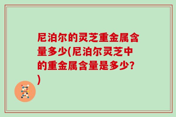 尼泊尔的灵芝重金属含量多少(尼泊尔灵芝中的重金属含量是多少？)