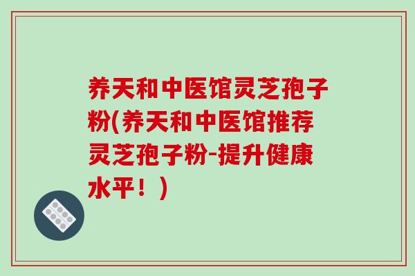 养天和中医馆灵芝孢子粉(养天和中医馆推荐灵芝孢子粉-提升健康水平！)