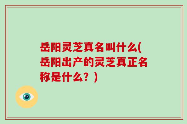 岳阳灵芝真名叫什么(岳阳出产的灵芝真正名称是什么？)