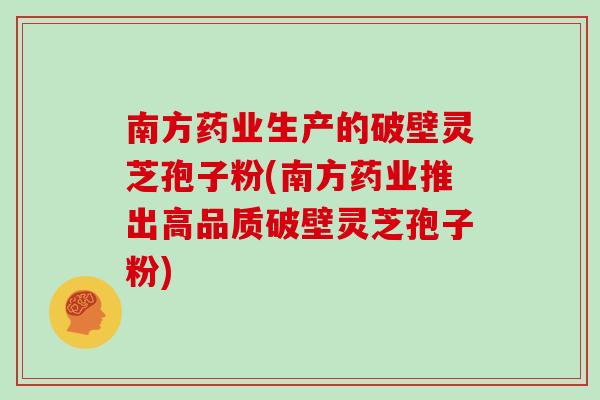 南方药业生产的破壁灵芝孢子粉(南方药业推出高品质破壁灵芝孢子粉)