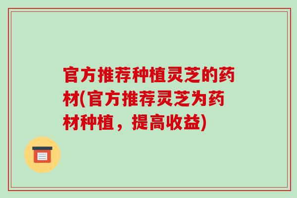 官方推荐种植灵芝的药材(官方推荐灵芝为药材种植，提高收益)