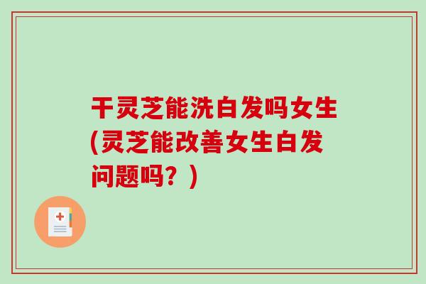 干灵芝能洗白发吗女生(灵芝能改善女生白发问题吗？)