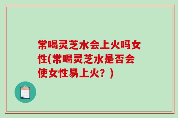 常喝灵芝水会上火吗女性(常喝灵芝水是否会使女性易上火？)