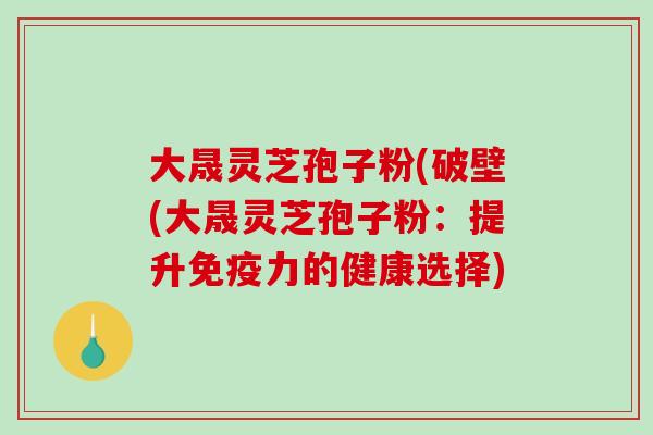 大晟灵芝孢子粉(破壁(大晟灵芝孢子粉：提升免疫力的健康选择)