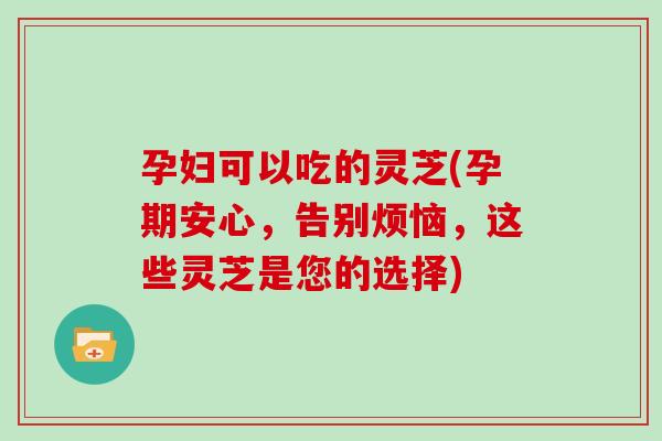 孕妇可以吃的灵芝(孕期安心,告别烦恼,这些灵芝是您的选择) 孕妇可以吃的灵芝(孕期安心,告别烦恼,这些灵芝是您的选择)