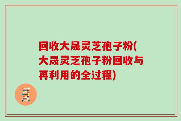 回收大晟灵芝孢子粉(大晟灵芝孢子粉回收与再利用的全过程)