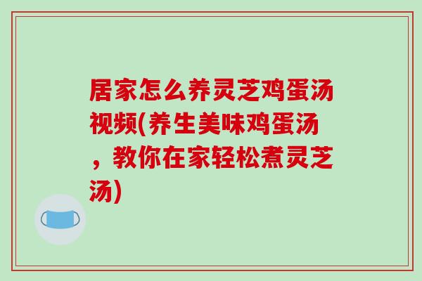 居家怎么养灵芝鸡蛋汤视频(养生美味鸡蛋汤，教你在家轻松煮灵芝汤)
