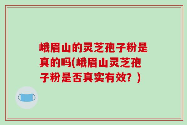 峨眉山的灵芝孢子粉是真的吗(峨眉山灵芝孢子粉是否真实有效？)