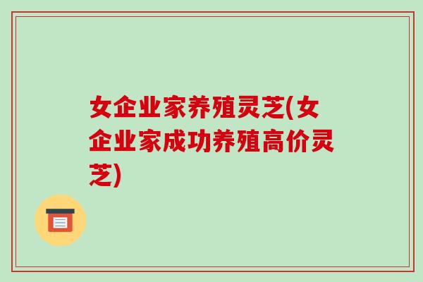 女企业家养殖灵芝(女企业家成功养殖高价灵芝)