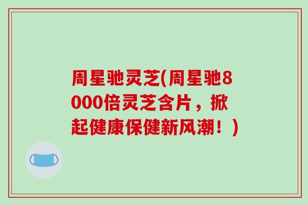 周星驰灵芝(周星驰8000倍灵芝含片，掀起健康保健新风潮！)
