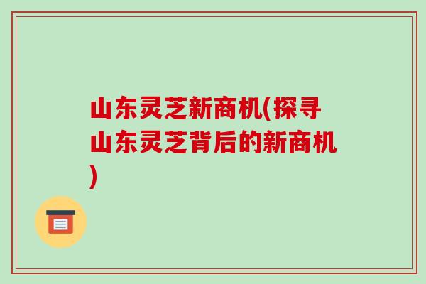 山东灵芝新商机(探寻山东灵芝背后的新商机)