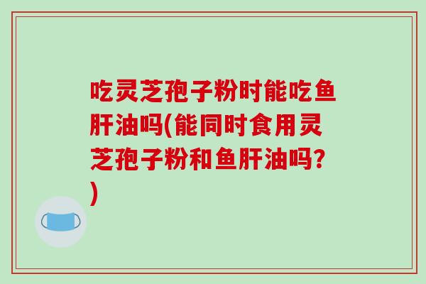 吃灵芝孢子粉时能吃鱼油吗(能同时食用灵芝孢子粉和鱼油吗?) 吃灵芝孢子粉时能吃鱼油吗(能同时食用灵芝孢子粉和鱼油吗?)