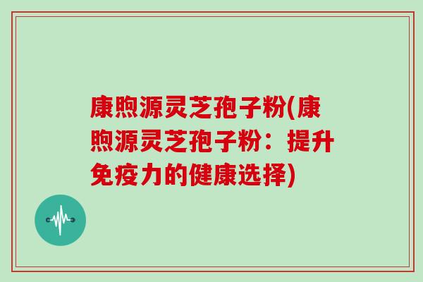 康煦源灵芝孢子粉(康煦源灵芝孢子粉:提升免疫力的健康选择) 康煦源灵芝孢子粉(康煦源灵芝孢子粉:提升免疫力的健康选择)