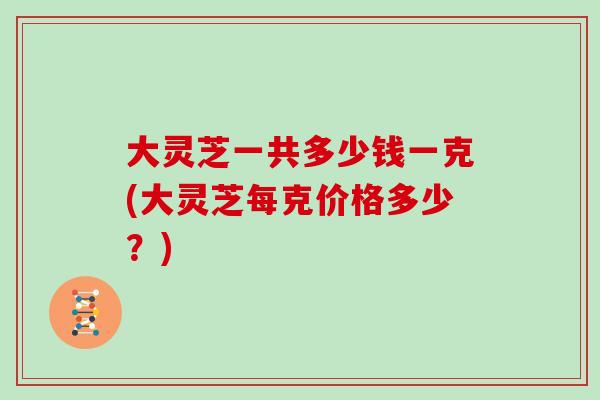 大灵芝一共多少钱一克(大灵芝每克价格多少？)
