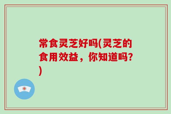 常食灵芝好吗(灵芝的食用效益，你知道吗？)