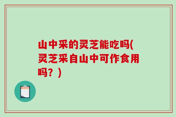 山中采的灵芝能吃吗(灵芝采自山中可作食用吗？)