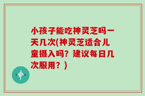 小孩子能吃神灵芝吗一天几次(神灵芝适合儿童摄入吗？建议每日几次服用？)