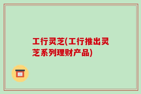 工行灵芝(工行推出灵芝系列理财产品)