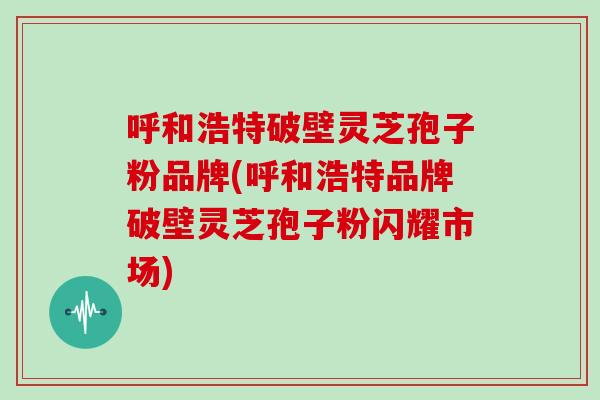呼和浩特破壁灵芝孢子粉品牌(呼和浩特品牌破壁灵芝孢子粉闪耀市场)