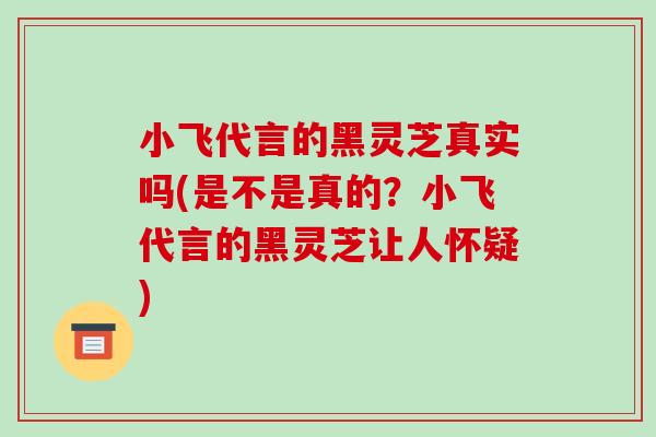 小飞代言的黑灵芝真实吗(是不是真的？小飞代言的黑灵芝让人怀疑)