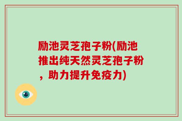 励池灵芝孢子粉(励池推出纯天然灵芝孢子粉，助力提升免疫力)