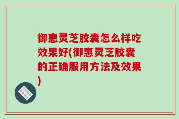 御惠灵芝胶囊怎么样吃效果好(御惠灵芝胶囊的正确服用方法及效果)