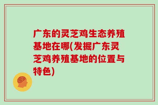 广东的灵芝鸡生态养殖基地在哪(发掘广东灵芝鸡养殖基地的位置与特色) 广东的灵芝鸡生态养殖基地在哪(发掘广东灵芝鸡养殖基地的位置与特色)