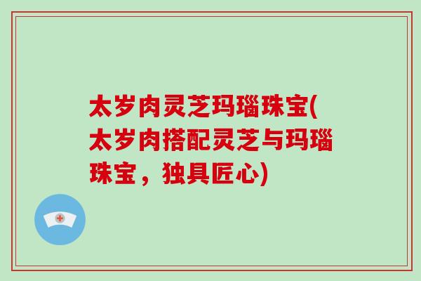 太岁肉灵芝玛瑙珠宝(太岁肉搭配灵芝与玛瑙珠宝，独具匠心)