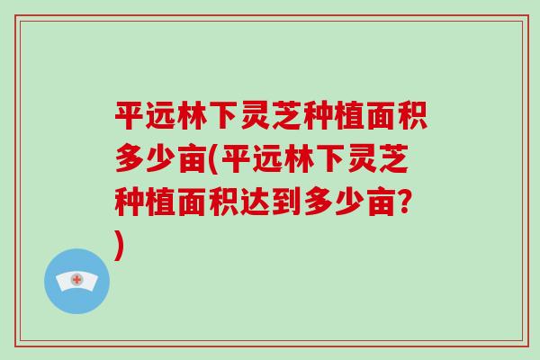 平远林下灵芝种植面积多少亩(平远林下灵芝种植面积达到多少亩？)
