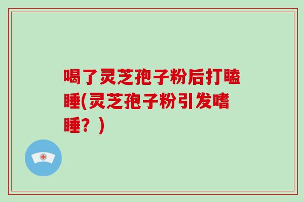 喝了灵芝孢子粉后打瞌睡(灵芝孢子粉引发嗜睡？)
