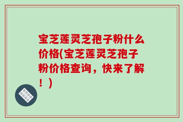 宝芝莲灵芝孢子粉什么价格(宝芝莲灵芝孢子粉价格查询,快来了解!) 宝芝莲灵芝孢子粉什么价格(宝芝莲灵芝孢子粉价格查询,快来了解!)