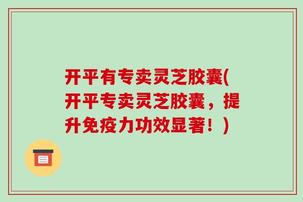 开平有专卖灵芝胶囊(开平专卖灵芝胶囊，提升免疫力功效显著！)