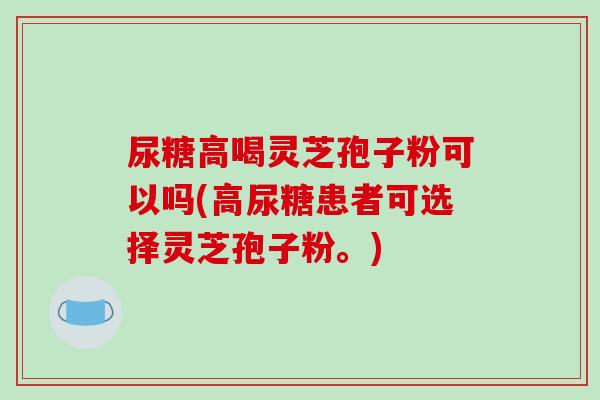 尿糖高喝灵芝孢子粉可以吗(高尿糖患者可选择灵芝孢子粉。)