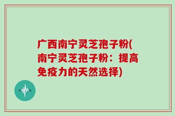 广西南宁灵芝孢子粉(南宁灵芝孢子粉：提高免疫力的天然选择)
