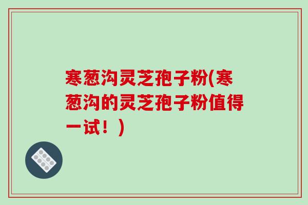 寒葱沟灵芝孢子粉(寒葱沟的灵芝孢子粉值得一试!) 寒葱沟灵芝孢子粉(寒葱沟的灵芝孢子粉值得一试!)