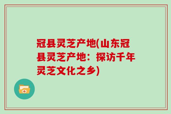 冠县灵芝产地(山东冠县灵芝产地:探访千年灵芝文化之乡) 冠县灵芝产地(山东冠县灵芝产地:探访千年灵芝文化之乡)