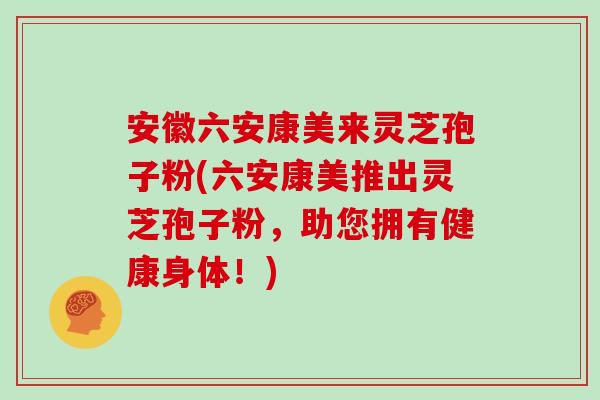 安徽六安康美来灵芝孢子粉(六安康美推出灵芝孢子粉，助您拥有健康身体！)