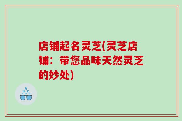 店铺起名灵芝(灵芝店铺：带您品味天然灵芝的妙处)