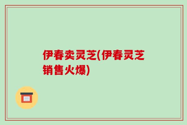 伊春卖灵芝(伊春灵芝销售火爆)