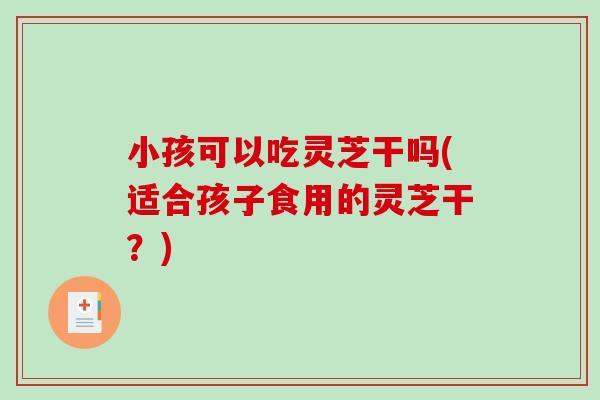 小孩可以吃灵芝干吗(适合孩子食用的灵芝干？)