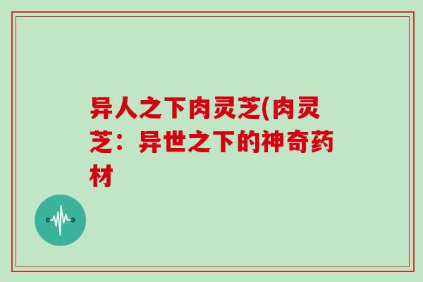 异人之下肉灵芝(肉灵芝：异世之下的神奇药材
